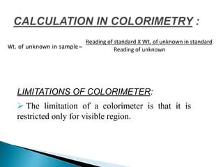 Wt. of unknown in sample=
Reading of standard X Wt. of unknown in standard
Reading of unknown
LIMITATIONS OF COLORIMETER:
 The limitation of a colorimeter is that it is
restricted only for visible region.
 
