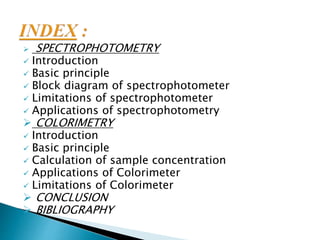  SPECTROPHOTOMETRY
 Introduction
 Basic principle
 Block diagram of spectrophotometer
 Limitations of spectrophotometer
 Applications of spectrophotometry
 COLORIMETRY
 Introduction
 Basic principle
 Calculation of sample concentration
 Applications of Colorimeter
 Limitations of Colorimeter
 CONCLUSION
 BIBLIOGRAPHY
 