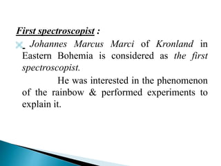 First spectroscopist :
 Johannes Marcus Marci of Kronland in
Eastern Bohemia is considered as the first
spectroscopist.
He was interested in the phenomenon
of the rainbow & performed experiments to
explain it.
 