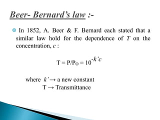  In 1852, A. Beer & F. Bernard each stated that a
similar law hold for the dependence of T on the
concentration, c :
T = P/PO = 10
-k’c
where k’→ a new constant
T → Transmittance
 