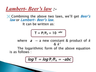  Combining the above two laws, we’ll get Beer’s
law or Lambert- Beer’s law.
It can be written as:
where a → a new constant & product of k
& k’
The logarithmic form of the above equation
is as follows :
T = P/Po = 10 –abc
log T = log P/Po = -abc
 