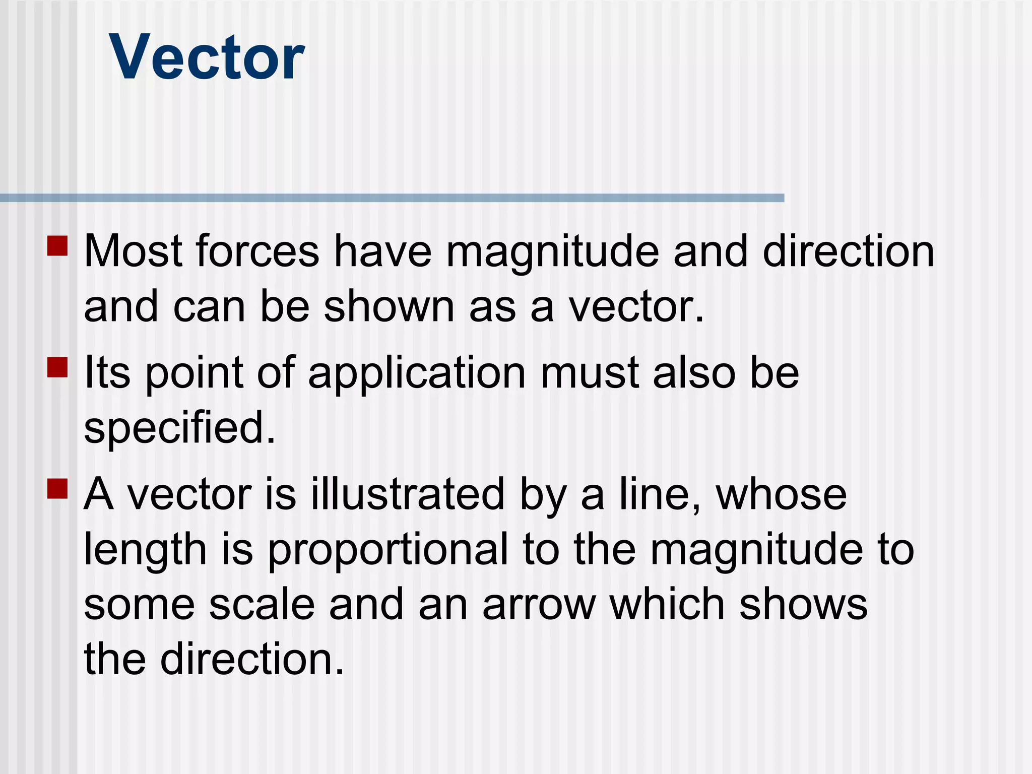 Vector
 Most forces have magnitude and direction
and can be shown as a vector.
 Its point of application must also be
specified.
 A vector is illustrated by a line, whose
length is proportional to the magnitude to
some scale and an arrow which shows
the direction.
 