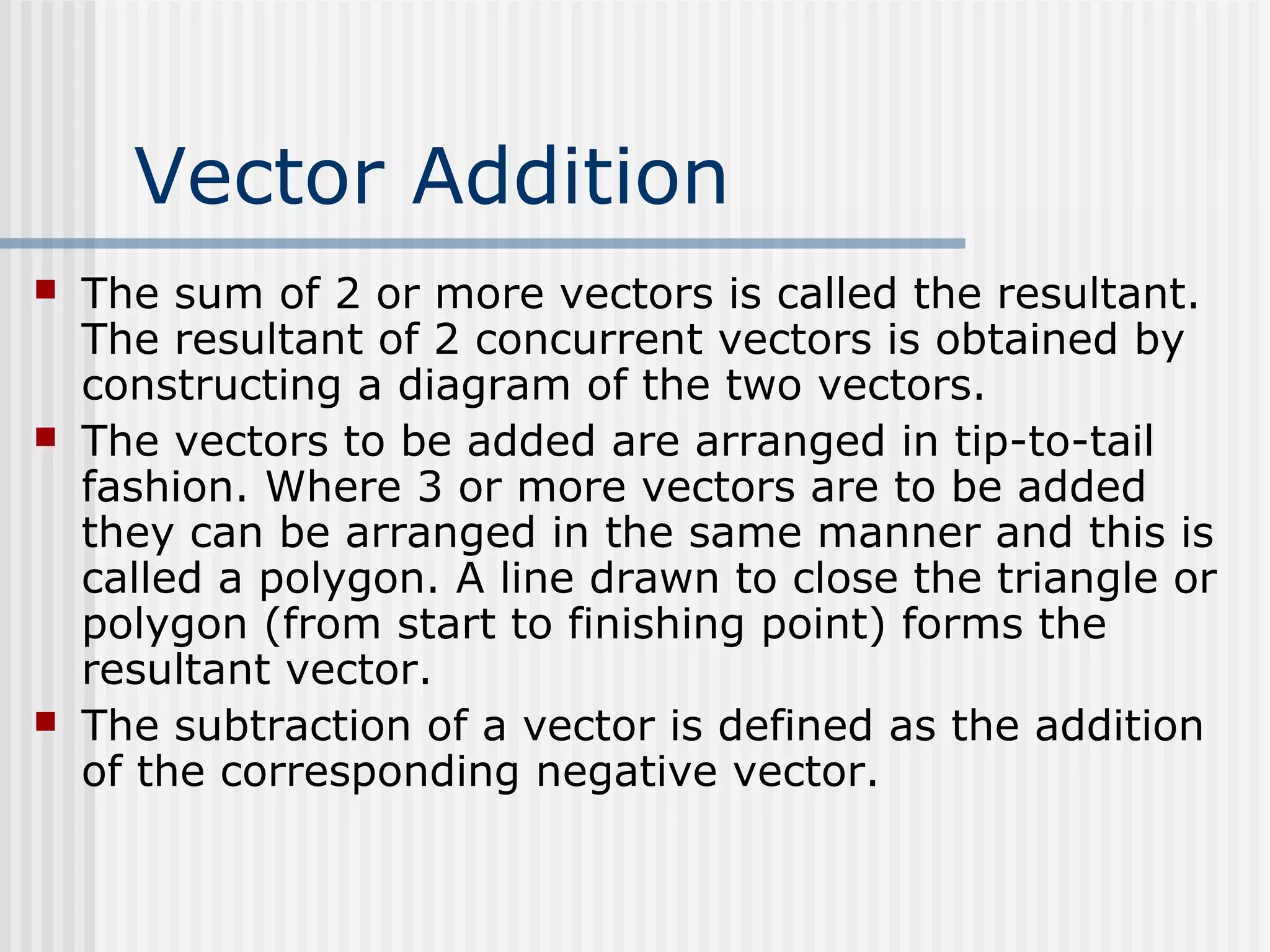 Vector Addition
 The sum of 2 or more vectors is called the resultant.
The resultant of 2 concurrent vectors is obtained by
constructing a diagram of the two vectors.
 The vectors to be added are arranged in tip-to-tail
fashion. Where 3 or more vectors are to be added
they can be arranged in the same manner and this is
called a polygon. A line drawn to close the triangle or
polygon (from start to finishing point) forms the
resultant vector.
 The subtraction of a vector is defined as the addition
of the corresponding negative vector.
 