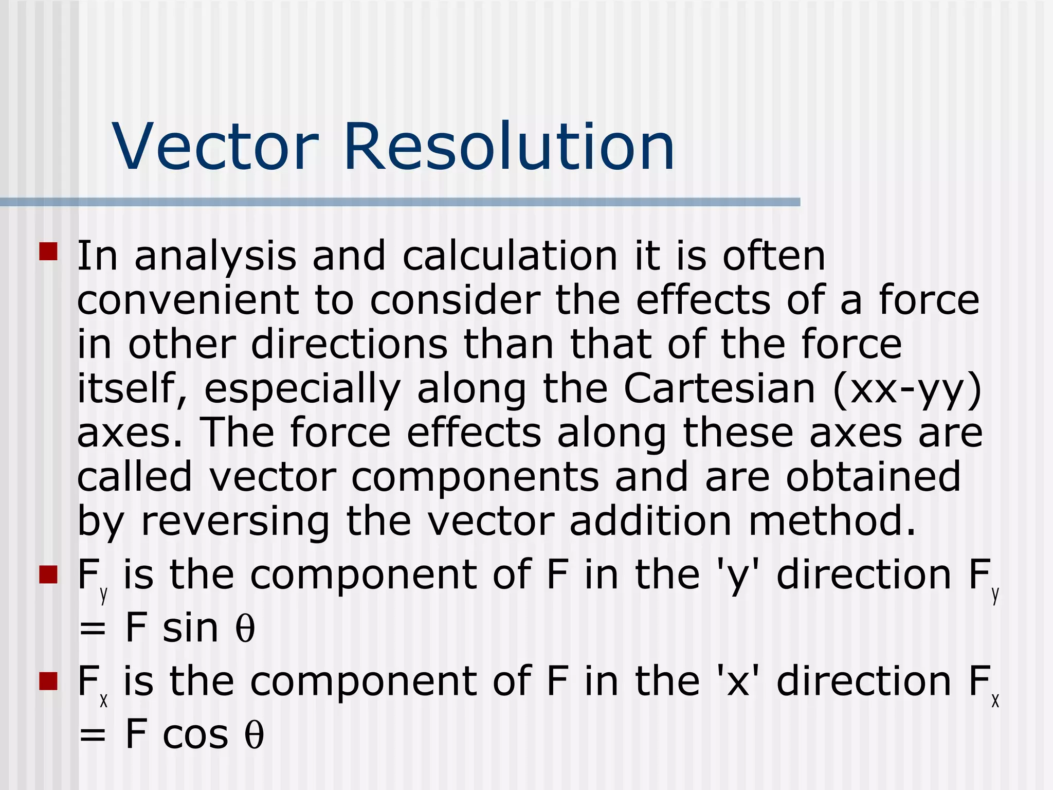 Vector Resolution
 In analysis and calculation it is often
convenient to consider the effects of a force
in other directions than that of the force
itself, especially along the Cartesian (xx-yy)
axes. The force effects along these axes are
called vector components and are obtained
by reversing the vector addition method.
 Fy
is the component of F in the 'y' direction Fy
= F sin θ
 Fx
is the component of F in the 'x' direction Fx
= F cos θ
 