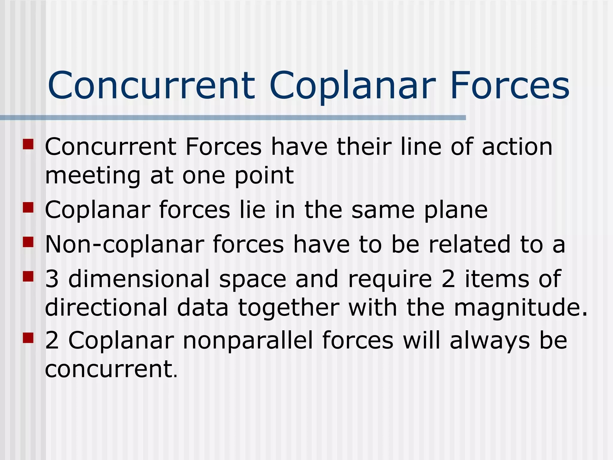 Concurrent Coplanar Forces
 Concurrent Forces have their line of action
meeting at one point
 Coplanar forces lie in the same plane
 Non-coplanar forces have to be related to a
 3 dimensional space and require 2 items of
directional data together with the magnitude.
 2 Coplanar nonparallel forces will always be
concurrent.
 