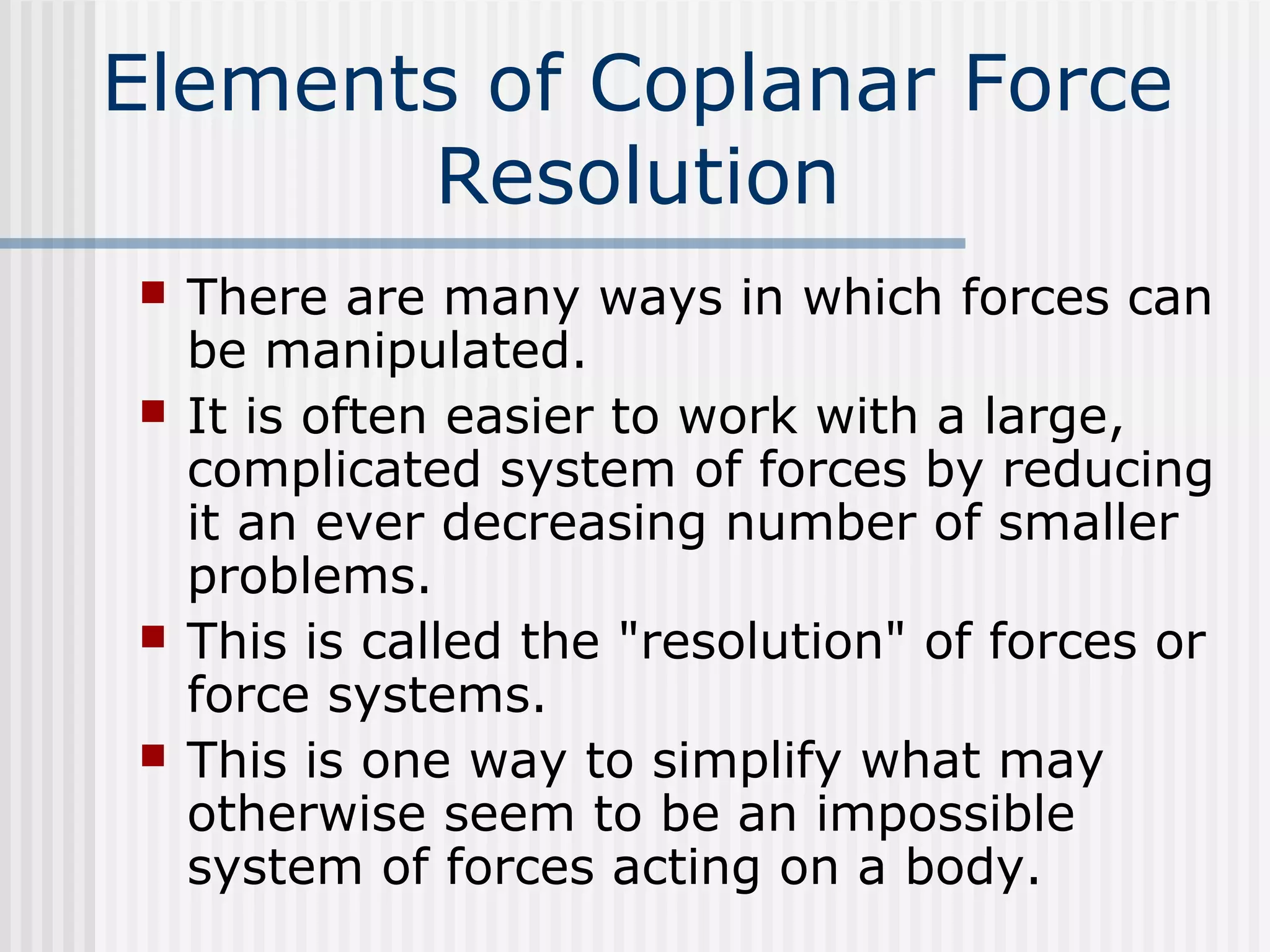 Elements of Coplanar Force
Resolution
 There are many ways in which forces can
be manipulated.
 It is often easier to work with a large,
complicated system of forces by reducing
it an ever decreasing number of smaller
problems.
 This is called the "resolution" of forces or
force systems.
 This is one way to simplify what may
otherwise seem to be an impossible
system of forces acting on a body.
 