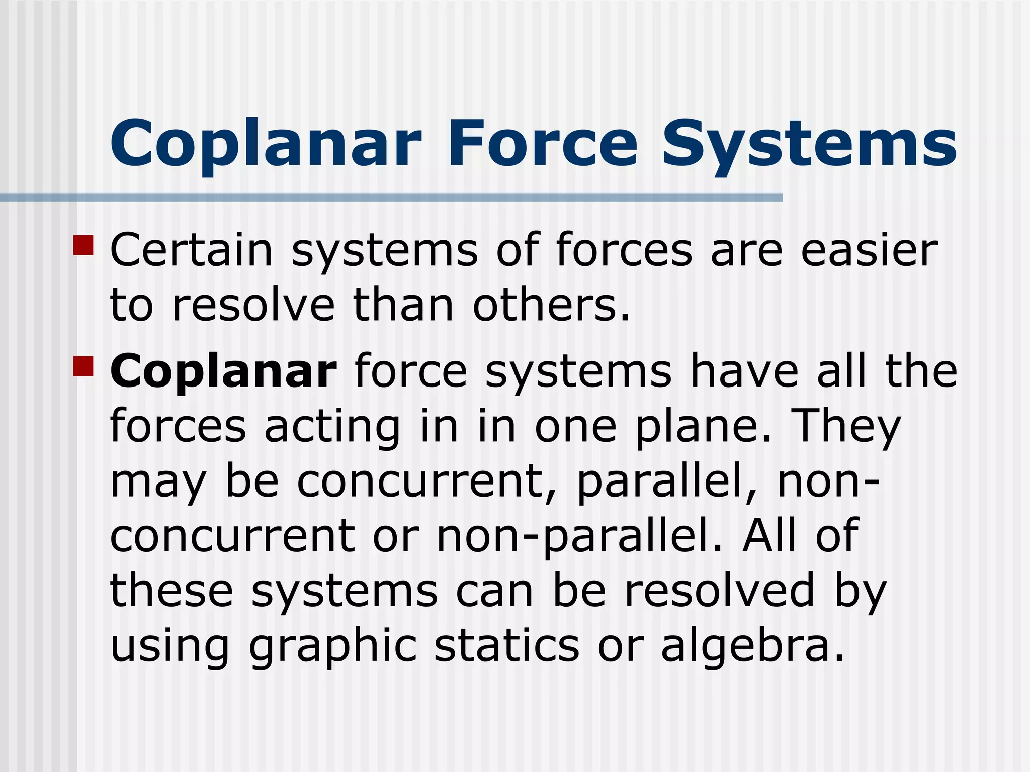 Coplanar Force Systems
 Certain systems of forces are easier
to resolve than others.
 Coplanar force systems have all the
forces acting in in one plane. They
may be concurrent, parallel, non-
concurrent or non-parallel. All of
these systems can be resolved by
using graphic statics or algebra.
 