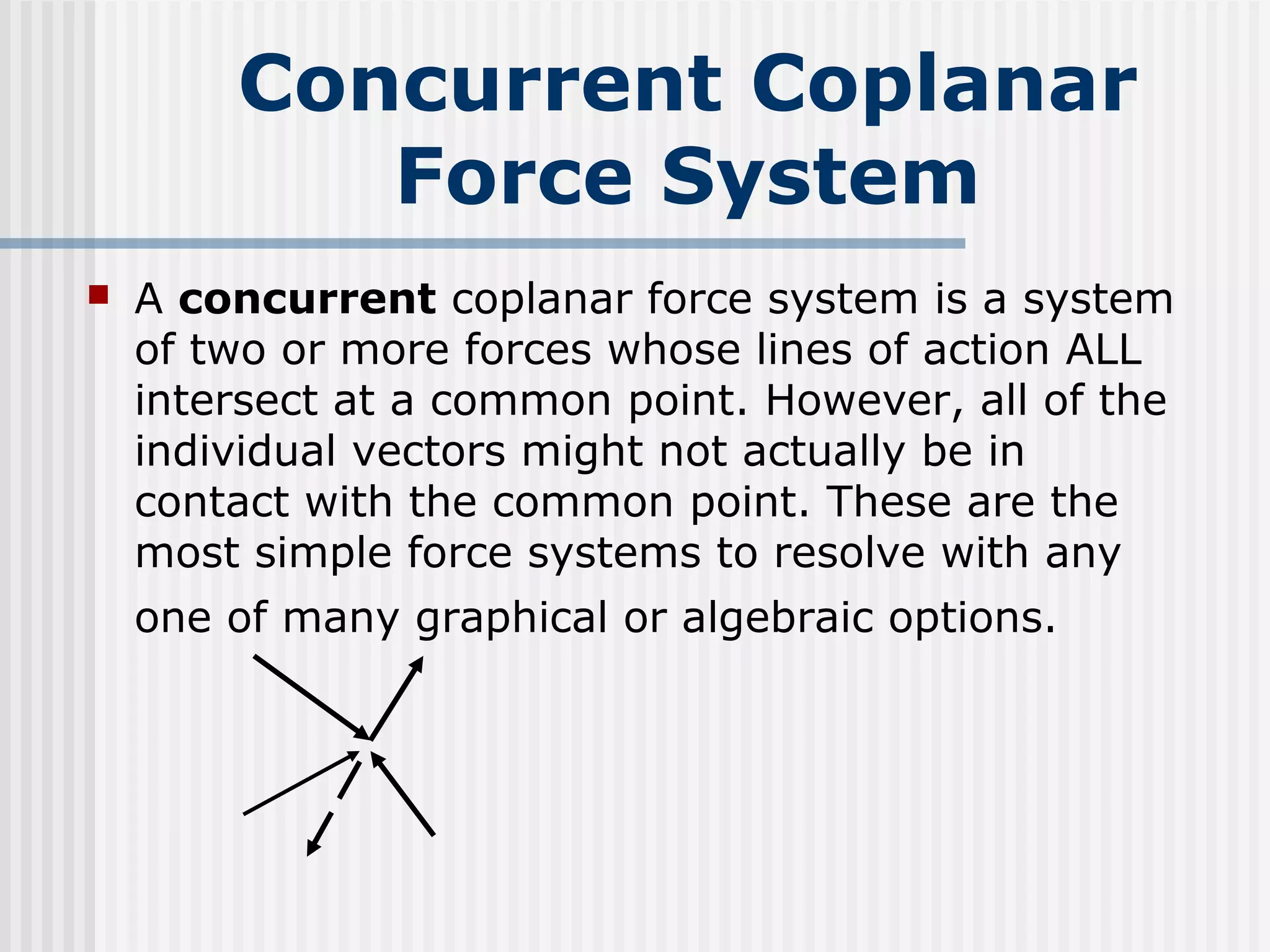 Concurrent Coplanar
Force System
 A concurrent coplanar force system is a system
of two or more forces whose lines of action ALL
intersect at a common point. However, all of the
individual vectors might not actually be in
contact with the common point. These are the
most simple force systems to resolve with any
one of many graphical or algebraic options.
 