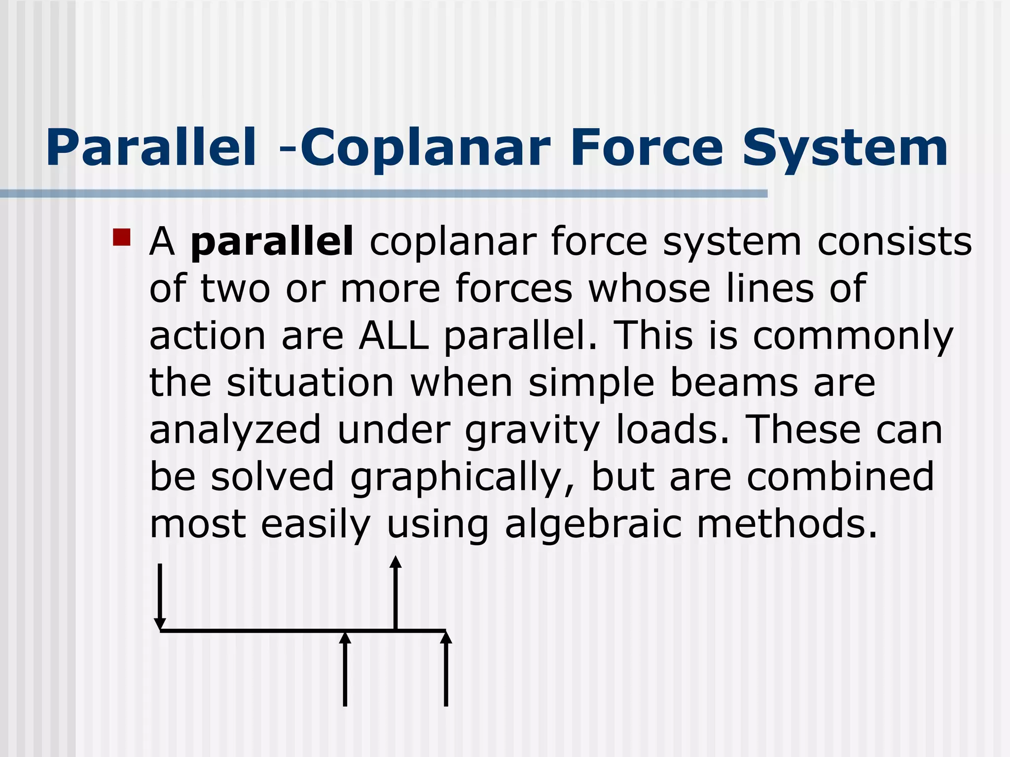 Parallel -Coplanar Force System
 A parallel coplanar force system consists
of two or more forces whose lines of
action are ALL parallel. This is commonly
the situation when simple beams are
analyzed under gravity loads. These can
be solved graphically, but are combined
most easily using algebraic methods.
 