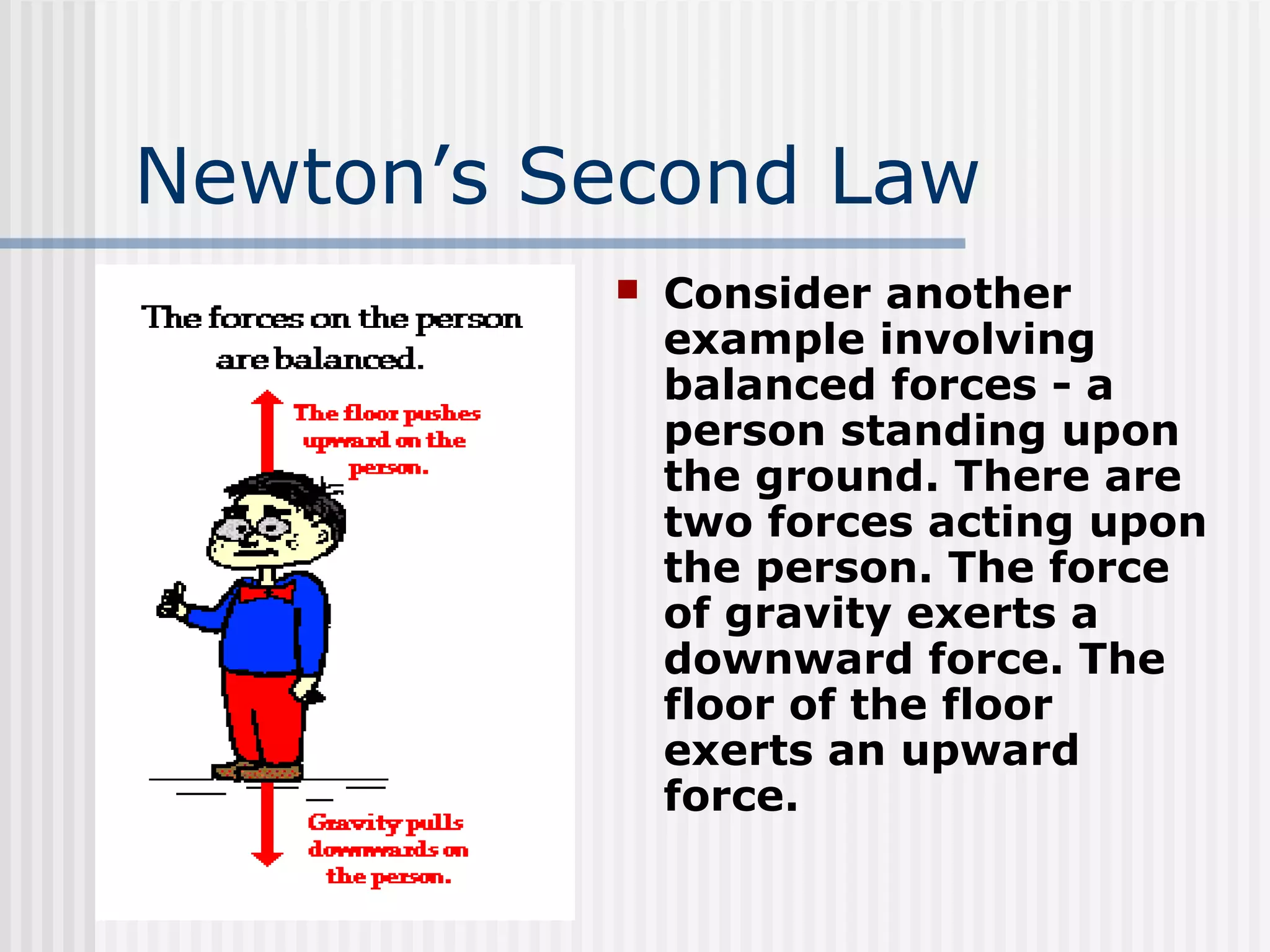 Newton’s Second Law
 Consider another
example involving
balanced forces - a
person standing upon
the ground. There are
two forces acting upon
the person. The force
of gravity exerts a
downward force. The
floor of the floor
exerts an upward
force.
 