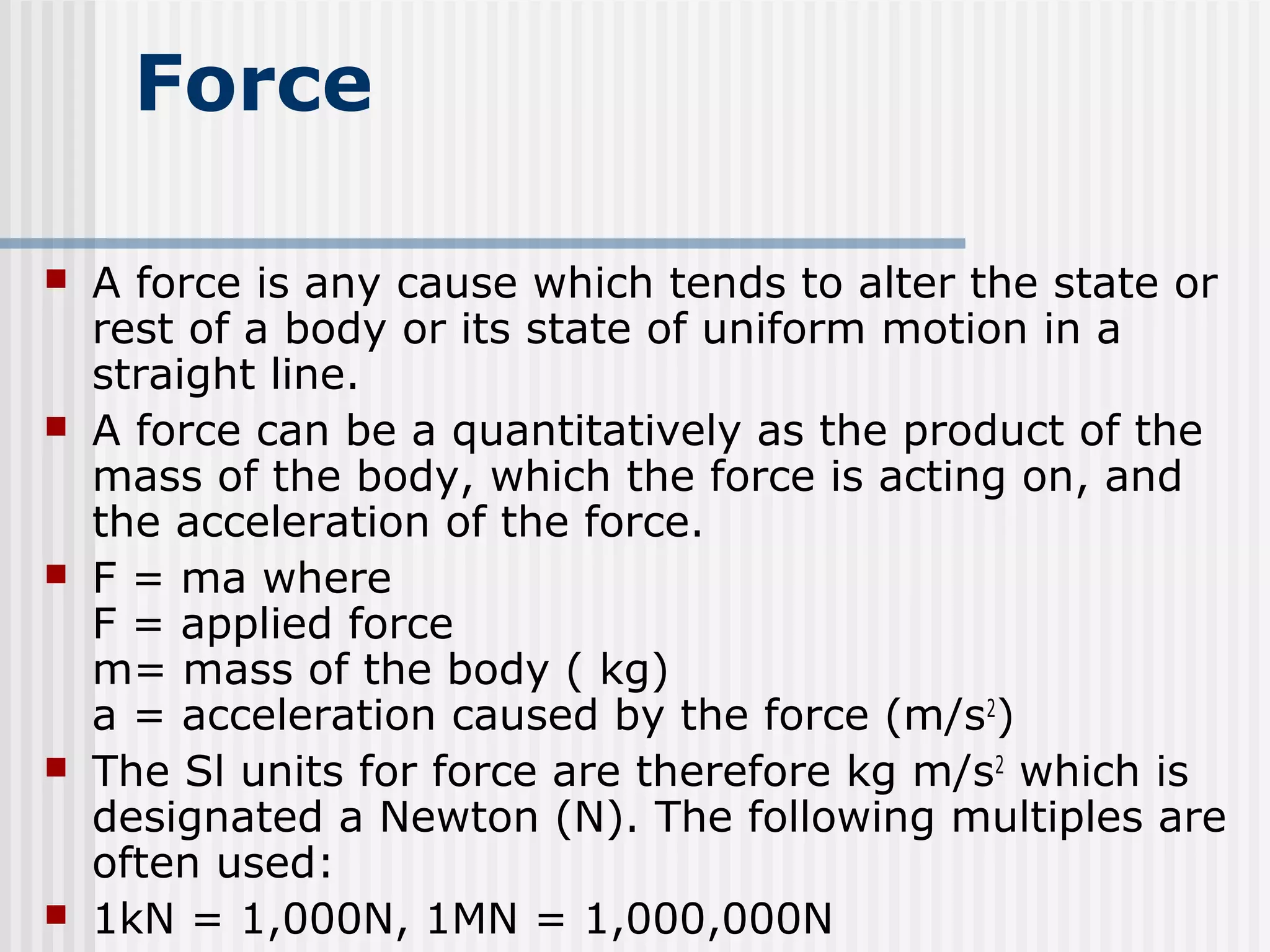 Force
 A force is any cause which tends to alter the state or
rest of a body or its state of uniform motion in a
straight line.
 A force can be a quantitatively as the product of the
mass of the body, which the force is acting on, and
the acceleration of the force.
 F = ma where
F = applied force
m= mass of the body ( kg)
a = acceleration caused by the force (m/s2
)
 The Sl units for force are therefore kg m/s2
which is
designated a Newton (N). The following multiples are
often used:
 1kN = 1,000N, 1MN = 1,000,000N
 