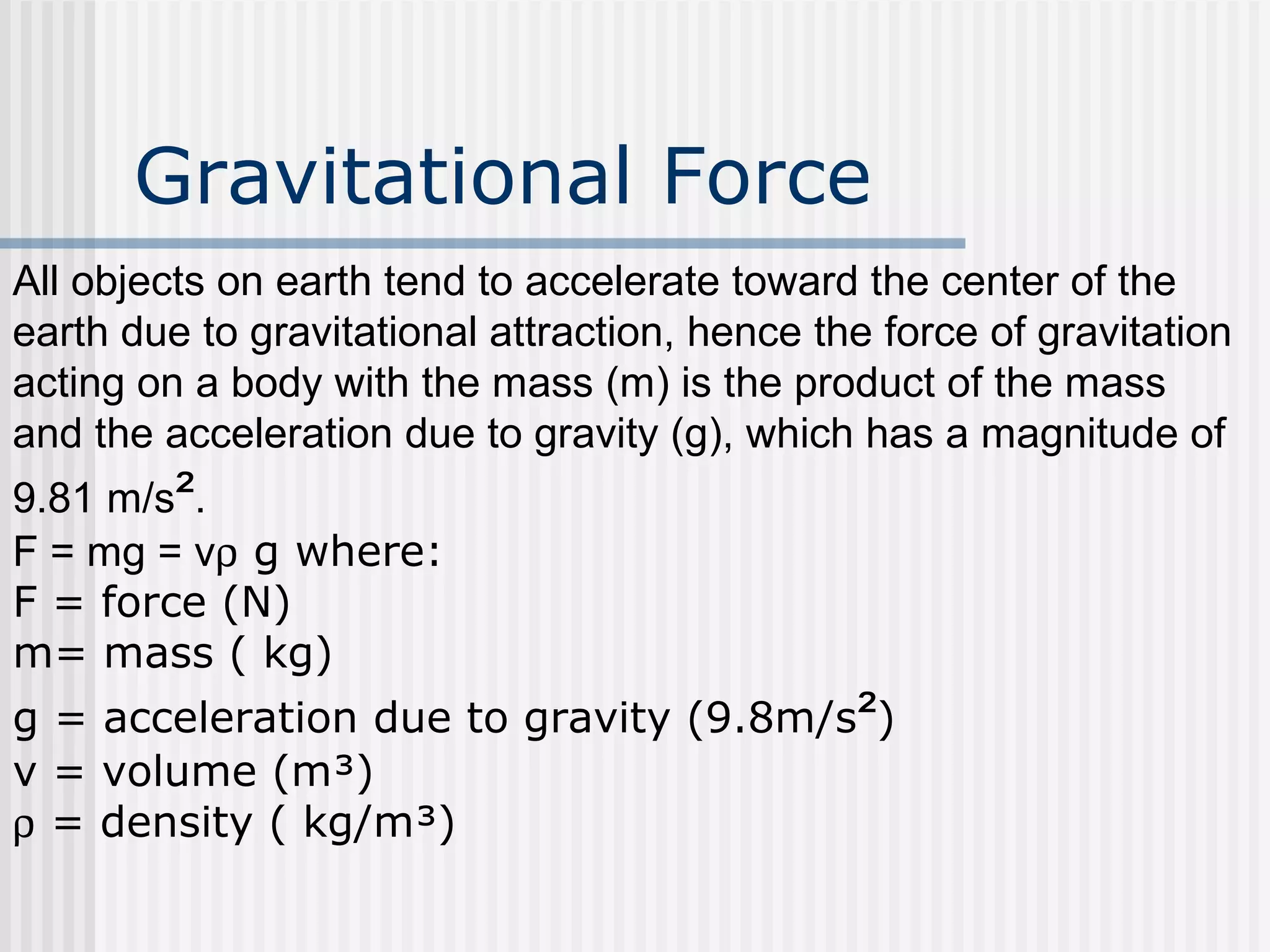 Gravitational Force
All objects on earth tend to accelerate toward the center of the
earth due to gravitational attraction, hence the force of gravitation
acting on a body with the mass (m) is the product of the mass
and the acceleration due to gravity (g), which has a magnitude of
9.81 m/s².
F = mg = vρ g where:
F = force (N)
m= mass ( kg)
g = acceleration due to gravity (9.8m/s²)
v = volume (m³)
ρ = density ( kg/m³)
 