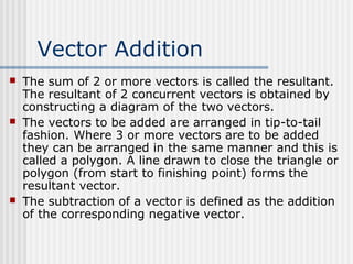 Vector Addition
 The sum of 2 or more vectors is called the resultant.
The resultant of 2 concurrent vectors is obtained by
constructing a diagram of the two vectors.
 The vectors to be added are arranged in tip-to-tail
fashion. Where 3 or more vectors are to be added
they can be arranged in the same manner and this is
called a polygon. A line drawn to close the triangle or
polygon (from start to finishing point) forms the
resultant vector.
 The subtraction of a vector is defined as the addition
of the corresponding negative vector.
 