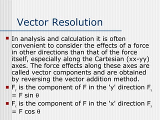 Vector Resolution
 In analysis and calculation it is often
convenient to consider the effects of a force
in other directions than that of the force
itself, especially along the Cartesian (xx-yy)
axes. The force effects along these axes are
called vector components and are obtained
by reversing the vector addition method.
 Fy
is the component of F in the 'y' direction Fy
= F sin θ
 Fx
is the component of F in the 'x' direction Fx
= F cos θ
 