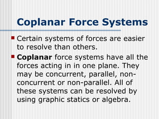 Coplanar Force Systems
 Certain systems of forces are easier
to resolve than others.
 Coplanar force systems have all the
forces acting in in one plane. They
may be concurrent, parallel, non-
concurrent or non-parallel. All of
these systems can be resolved by
using graphic statics or algebra.
 