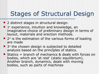Stages of Structural Design
 2 distinct stages in structural design.
 1st
experience, intuition and knowledge, an
imaginative choice of preliminary design in terms of
layout, materials and erection methods.
 2nd
is the estimation of the various forms of loading
are made
 3rd
the chosen design is subjected to detailed
analysis based on the principles of statics.
 Statics = branch of mechanics & deals with forces on
bodies, which are 'at rest' (static equilibrium).
Another branch, dynamics, deals with moving
bodies, such as parts of machines
 