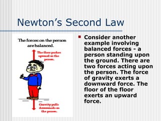 Newton’s Second Law
 Consider another
example involving
balanced forces - a
person standing upon
the ground. There are
two forces acting upon
the person. The force
of gravity exerts a
downward force. The
floor of the floor
exerts an upward
force.
 