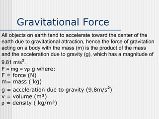 Gravitational Force
All objects on earth tend to accelerate toward the center of the
earth due to gravitational attraction, hence the force of gravitation
acting on a body with the mass (m) is the product of the mass
and the acceleration due to gravity (g), which has a magnitude of
9.81 m/s².
F = mg = vρ g where:
F = force (N)
m= mass ( kg)
g = acceleration due to gravity (9.8m/s²)
v = volume (m³)
ρ = density ( kg/m³)
 
