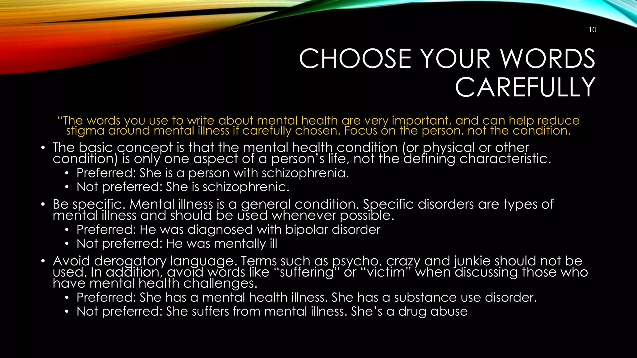 CHOOSE YOUR WORDS
CAREFULLY
“The words you use to write about mental health are very important, and can help reduce
stigma around mental illness if carefully chosen. Focus on the person, not the condition.
• The basic concept is that the mental health condition (or physical or other
condition) is only one aspect of a person’s life, not the defining characteristic.
• Preferred: She is a person with schizophrenia.
• Not preferred: She is schizophrenic.
• Be specific. Mental illness is a general condition. Specific disorders are types of
mental illness and should be used whenever possible.
• Preferred: He was diagnosed with bipolar disorder
• Not preferred: He was mentally ill
• Avoid derogatory language. Terms such as psycho, crazy and junkie should not be
used. In addition, avoid words like “suffering” or “victim” when discussing those who
have mental health challenges.
• Preferred: She has a mental health illness. She has a substance use disorder.
• Not preferred: She suffers from mental illness. She’s a drug abuse
10
 