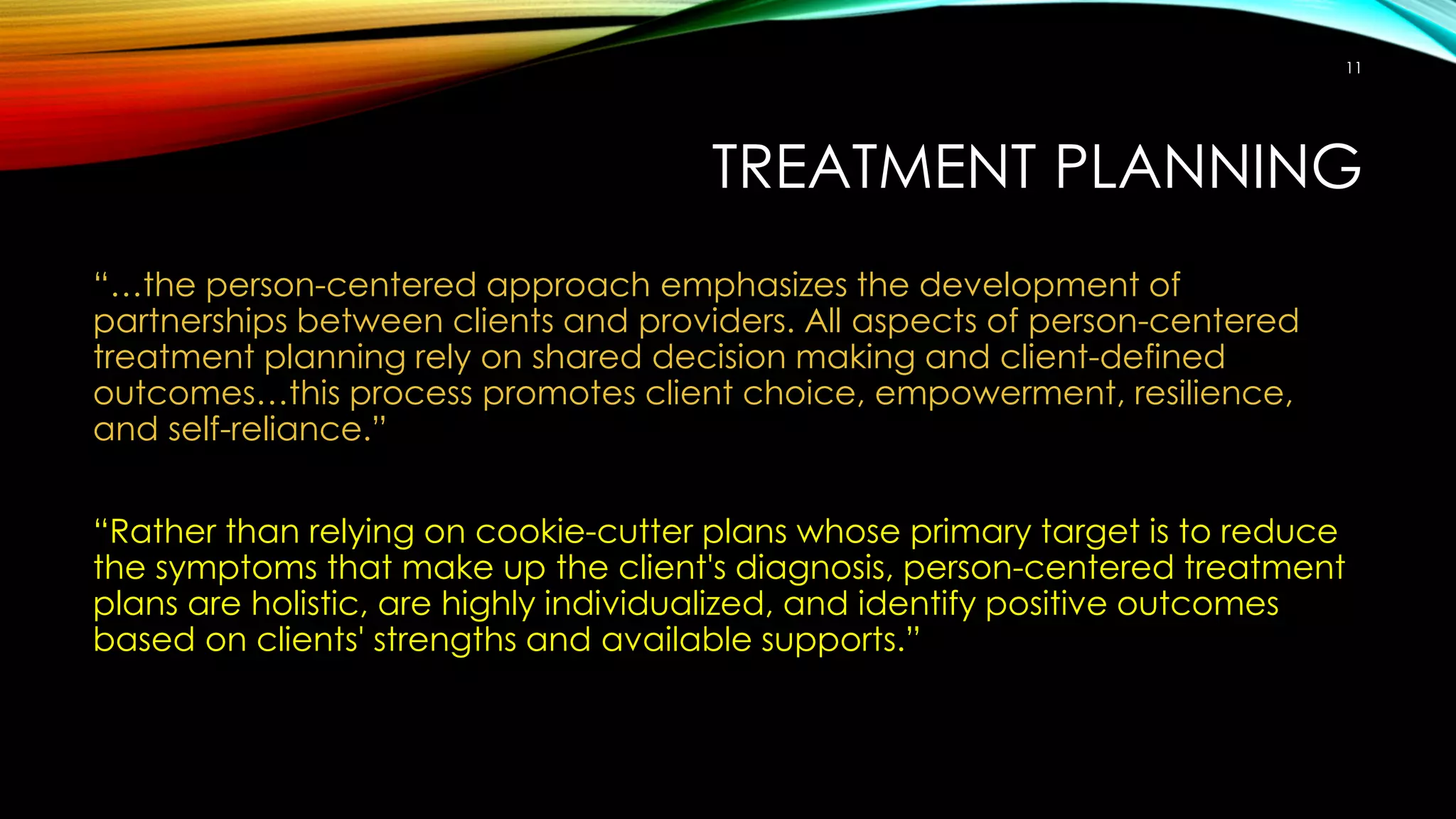 TREATMENT PLANNING
“…the person-centered approach emphasizes the development of
partnerships between clients and providers. All aspects of person-centered
treatment planning rely on shared decision making and client-defined
outcomes…this process promotes client choice, empowerment, resilience,
and self-reliance.”
“Rather than relying on cookie-cutter plans whose primary target is to reduce
the symptoms that make up the client's diagnosis, person-centered treatment
plans are holistic, are highly individualized, and identify positive outcomes
based on clients' strengths and available supports.”
11
 