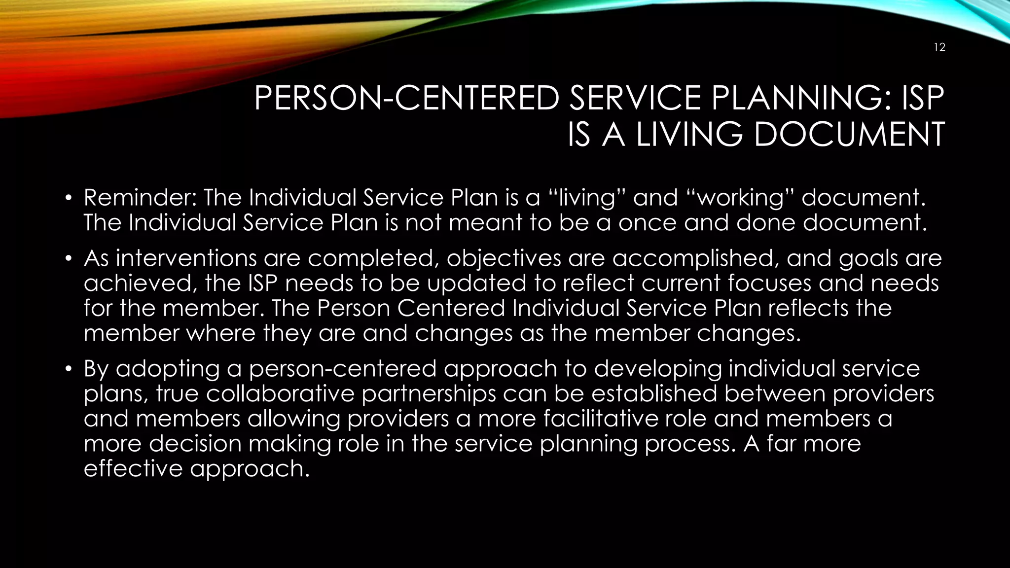 PERSON-CENTERED SERVICE PLANNING: ISP
IS A LIVING DOCUMENT
• Reminder: The Individual Service Plan is a “living” and “working” document.
The Individual Service Plan is not meant to be a once and done document.
• As interventions are completed, objectives are accomplished, and goals are
achieved, the ISP needs to be updated to reflect current focuses and needs
for the member. The Person Centered Individual Service Plan reflects the
member where they are and changes as the member changes.
• By adopting a person-centered approach to developing individual service
plans, true collaborative partnerships can be established between providers
and members allowing providers a more facilitative role and members a
more decision making role in the service planning process. A far more
effective approach.
12
 