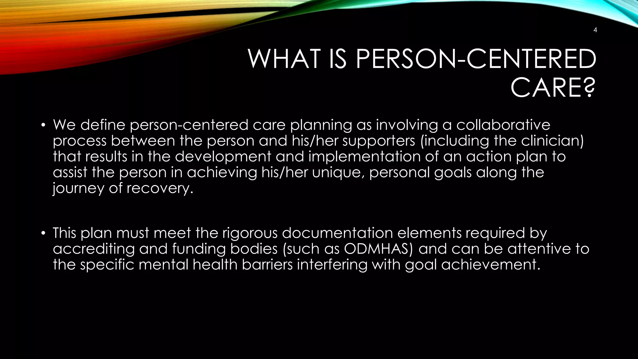 WHAT IS PERSON-CENTERED
CARE?
• We define person-centered care planning as involving a collaborative
process between the person and his/her supporters (including the clinician)
that results in the development and implementation of an action plan to
assist the person in achieving his/her unique, personal goals along the
journey of recovery.
• This plan must meet the rigorous documentation elements required by
accrediting and funding bodies (such as ODMHAS) and can be attentive to
the specific mental health barriers interfering with goal achievement.
4
 