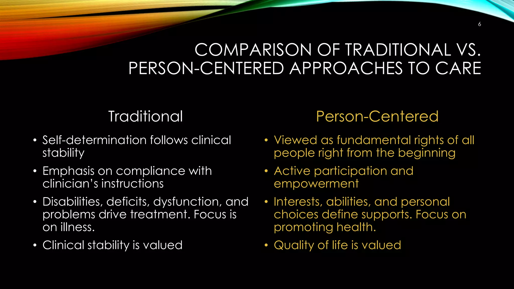 COMPARISON OF TRADITIONAL VS.
PERSON-CENTERED APPROACHES TO CARE
Traditional
• Self-determination follows clinical
stability
• Emphasis on compliance with
clinician’s instructions
• Disabilities, deficits, dysfunction, and
problems drive treatment. Focus is
on illness.
• Clinical stability is valued
Person-Centered
• Viewed as fundamental rights of all
people right from the beginning
• Active participation and
empowerment
• Interests, abilities, and personal
choices define supports. Focus on
promoting health.
• Quality of life is valued
6
 