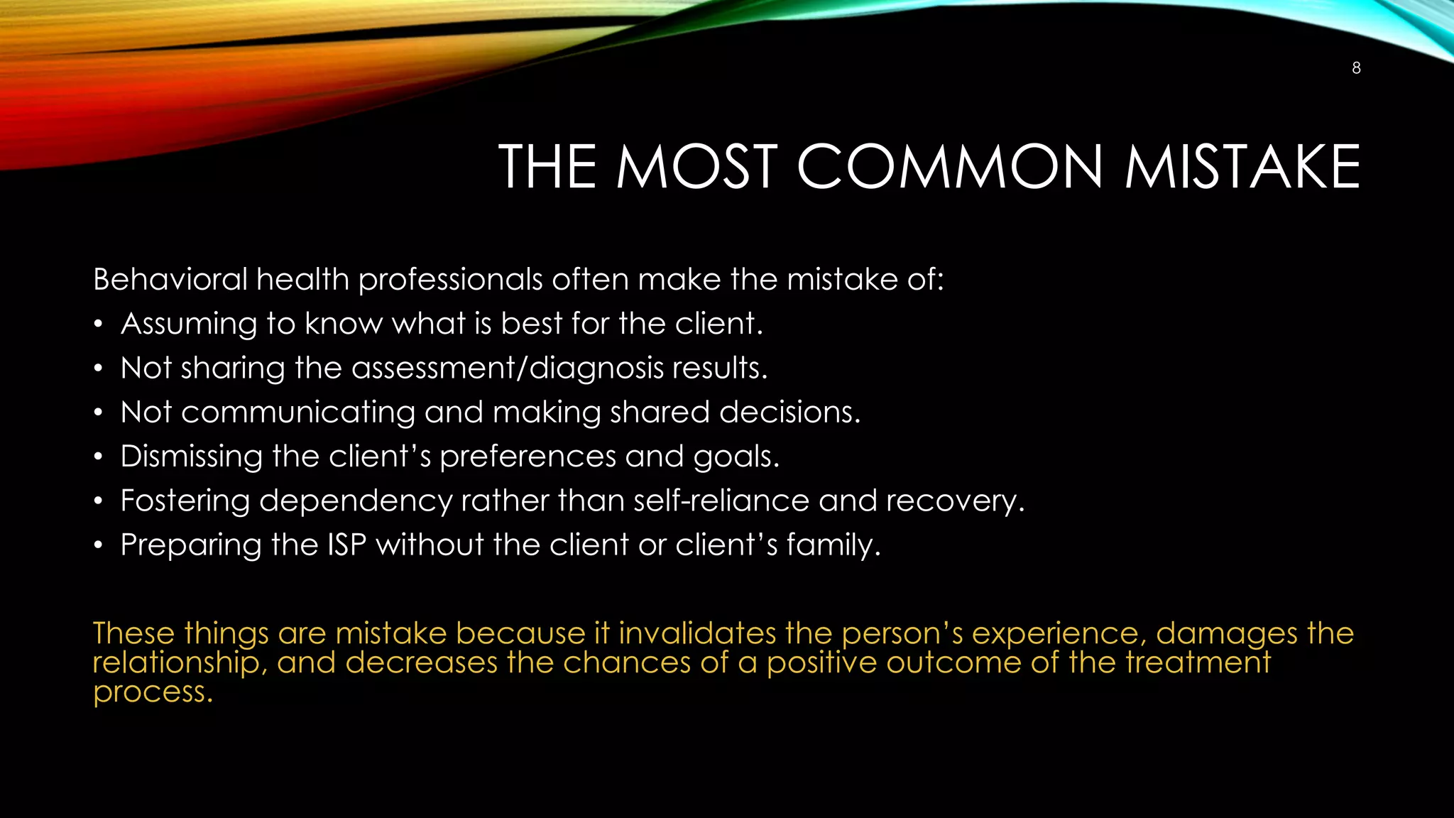 THE MOST COMMON MISTAKE
Behavioral health professionals often make the mistake of:
• Assuming to know what is best for the client.
• Not sharing the assessment/diagnosis results.
• Not communicating and making shared decisions.
• Dismissing the client’s preferences and goals.
• Fostering dependency rather than self-reliance and recovery.
• Preparing the ISP without the client or client’s family.
These things are mistake because it invalidates the person’s experience, damages the
relationship, and decreases the chances of a positive outcome of the treatment
process.
8
 