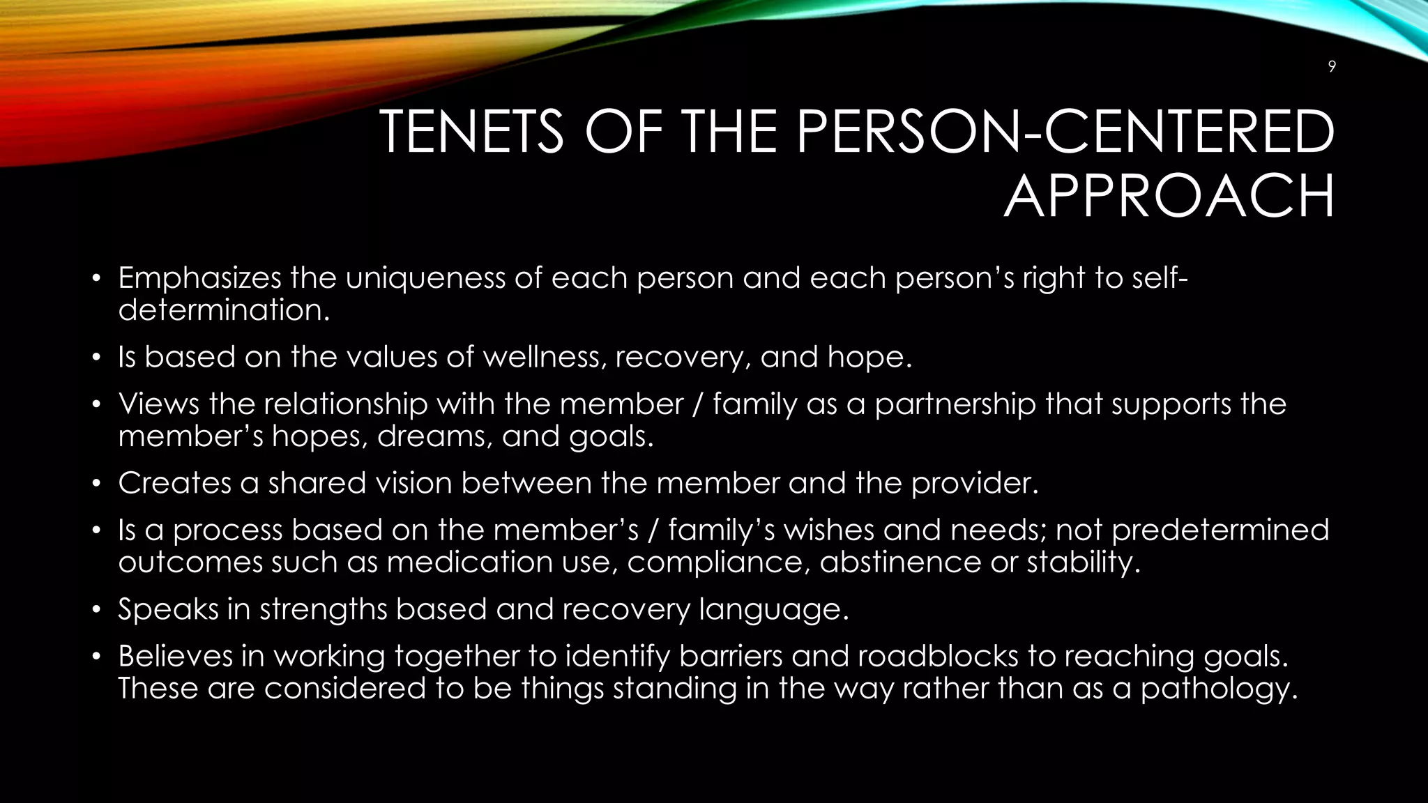 TENETS OF THE PERSON-CENTERED
APPROACH
• Emphasizes the uniqueness of each person and each person’s right to self-
determination.
• Is based on the values of wellness, recovery, and hope.
• Views the relationship with the member / family as a partnership that supports the
member’s hopes, dreams, and goals.
• Creates a shared vision between the member and the provider.
• Is a process based on the member’s / family’s wishes and needs; not predetermined
outcomes such as medication use, compliance, abstinence or stability.
• Speaks in strengths based and recovery language.
• Believes in working together to identify barriers and roadblocks to reaching goals.
These are considered to be things standing in the way rather than as a pathology.
9
 