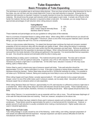Here is a summary of important factors in rolling certain alloys: When rolling 3003 or 4004 Aluminum you should not
reduce the walls over 5%. When rolling 6061-T Aluminum, which is one of the most popular materials used in aircraft
fittings, you can reduce the wall 10 to 12% for a mechanical joint.
There is a tube process called Alonizing. It is stated that Alonized steel combines the heat and corrosion resistant
properties of the iron aluminum alloy with the strength and rigidity of steel. When rolling this tubing it is extremely
important to lubricate each tube end and make certain that the tube expanders are kept clean. Remove all particles of
the tubing materials from the expanders to decrease tool fatigue. When rolling Alonized tubing, abrasive particles are
removed from the inside diameter of the tubing and gathered in the expander. It is recommended that two expanders
be used. One should be cleaned and lubricated while the other is being used.
Admiralty Brass is widely used in condensers. This material should be well lubricated. The tube wall is reduced
approximately 7% to 8% for optimum tube joints. In general, only a 4% to 10% reduction in wall thickness is
necessary to produce a tight tube in a serrated hole. On the other hand, reduction in excess of 15% may cause
leaking, splits or flaked tubes.
Carbon Steel is used in almost every type of pressure vessel built today. Tube wall reduction should be
approximately 7% to 8%. Heavy lubrication is a must. If the tube is cracking or tooling shows excessive wear, tube
hardness should be checked. Carbon Steel tubes should be 90 to 120 Brinnel hardness for rolling. It is possible to
roll tubes up to 150 Brinnel; however, flaking and cracking are more likely to occur as the tube hardness increases.
When rolling Copper and Cupro Nickel, consider approximately 8 - 10% wall reduction to be a proper tube joint.
Copper, since it is one of the softer tubes used in pressure vessels, can be easily rolled. Use plenty of lubrication
because copper has an abrasive action on tube expanders.
When rolling Stainless Steel and Titanium, approximately 4 to 5% wall reduction is sufficient to produce a tight tube in
a serrated hole. When rolling these alloys the entire wall reduction should be done quickly. These materials have a
greater tendency to work harden; therefore, minimal or no rerolling should done. Motor speeds should be 400 to 750
RPM.
When rolling Titanium, it is recommended to use an expander with four rolls or more. This will decrease diaphragm of
a thin wall and help eliminate tube end cracking. There are, however, exceptions to the above rule.
This discussion of alloys has been related to those used in pressure vessels such as boilers, heat exchangers, and
condensers. These factors would be approximately the same in a mechanical joint for industrial use. However, a
greater percent of wall reduction is usually considered when making a mechanical joint. Higher quality tubes are
used in industrial applications.
Major Causes of Tube Leaks
Tube rolling leakage is usually caused by one of the following: under-rolling, over-rolling, improper preparation of
tube sheets and differential thermal expansion. Improper expansion can lead to serious difficulties for both the
manufacturer and the repair service men.
Tube Expanders
Basic Principles of Tube Expanding
This technique is an excellent way to set torque rolling devices. Once you have arrived at the rolled dimension for four or
five tubes, you can roll them and very simply determine if more or less wall reduction is required. Knowing how to
determine wall reduction is important; however it is equally important to know the characteristics of the popular tubing
materials. We should know the proper wall reduction which would apply to each metal. A simple rule of thumb is the
harder the material, the less wall reduction is required to obtain a tube joint. For example, you can assign these as
approximate percentages of wall reduction when rolling pressure vessels:
Tubing Material:
Copper & Cupro Nickel 8 - 10%
Steel, Carbon Steel & Admiralty Brass 7 - 8%
Stainless Steel & Titanium 4 - 5%
These materials and percentages can be your guideline to rolling tubes of like materials.
 