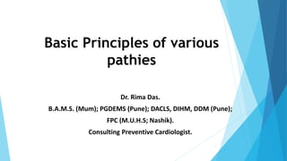 Basic Principles of various
pathies
Dr. Rima Das.
B.A.M.S. (Mum); PGDEMS (Pune); DACLS, DIHM, DDM (Pune);
FPC (M.U.H.S; Nashik).
Consulting Preventive Cardiologist.
1
 