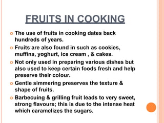 FRUITS IN COOKING
 The use of fruits in cooking dates back
hundreds of years.
 Fruits are also found in such as cookies,
muffins, yoghurt, ice cream , & cakes.
 Not only used in preparing various dishes but
also used to keep certain foods fresh and help
preserve their colour.
 Gentle simmering preserves the texture &
shape of fruits.
 Barbecuing & grilling fruit leads to very sweet,
strong flavours; this is due to the intense heat
which caramelizes the sugars.
 