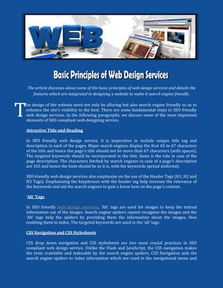 The article discusses about some of the basic principles of web design services and details the
      features which are integrated in designing a website to make it search engine friendly.



T
    he design of the website need not only be alluring but also search engine friendly so as to
    enhance the site’s visibility to the best. There are some fundamental steps to SEO friendly
    web design services. In the following paragraphs, we discuss some of the most important
    elements of SEO compliant web designing service.

    Attractive Title and Heading

    In SEO friendly web design service, it is imperative to include unique title tag and
    description in each of the pages. Major search engines display the first 65 to 67 characters
    of the title and hence the page’s title should not be more than 67 characters (with spaces).
    The targeted keywords should be incorporated in the title. Same is the rule in case of the
    page description. The characters fetched by search engines in case of a page’s description
    are 165 and hence the limit should be as it is, with the keywords spread uniformly.

    SEO friendly web design services also emphasize on the use of the Header Tags (H1, H2 and
    H3 Tags). Emphasizing the keyphrases with the header tag help increase the relevance of
    the keywords and aid the search engines to gain a know how on the page’s content.

    ‘Alt’ Tags

    In SEO friendly web design services, 'Alt' tags are used for images to keep the textual
    information out of the images. Search engine spiders cannot recognize the images and the
    ‘Alt’ tags help the spiders by providing them the information about the images, thus
    enabling them to index. The targeted keywords are used in the ‘alt’ tags.

    CSS Navigation and CSS Stylesheets

    CSS drop down navigation and CSS stylesheets are two most crucial practices in SEO
    compliant web design service. Unlike the Flash and JavaScript, the CSS navigation makes
    the texts crawlable and indexable by the search engine spiders. CSS Navigation aids the
    search engine spiders to index information which are used in the navigational menu and
 