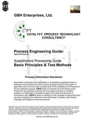 GBH Enterprises, Ltd.

Process Engineering Guide:
GBHE SPG PEG 302

Suspensions Processing Guide

Basic Principles & Test Methods
Process Information Disclaimer
Information contained in this publication or as otherwise supplied to Users is
believed to be accurate and correct at time of going to press, and is given in
good faith, but it is for the User to satisfy itself of the suitability of the Product for
its own particular purpose. GBHE gives no warranty as to the fitness of the
Product for any particular purpose and any implied warranty or condition
(statutory or otherwise) is excluded except to the extent that exclusion is
prevented by law. GBHE accepts no liability for loss, damage or personnel injury
caused or resulting from reliance on this information. Freedom under Patent,
Copyright and Designs cannot be assumed.

Refinery Process Stream Purification Refinery Process Catalysts Troubleshooting Refinery Process Catalyst Start-Up / Shutdown
Activation Reduction In-situ Ex-situ Sulfiding Specializing in Refinery Process Catalyst Performance Evaluation Heat & Mass
Balance Analysis Catalyst Remaining Life Determination Catalyst Deactivation Assessment Catalyst Performance
Characterization Refining & Gas Processing & Petrochemical Industries Catalysts / Process Technology - Hydrogen Catalysts /
Process Technology – Ammonia Catalyst Process Technology - Methanol Catalysts / process Technology – Petrochemicals
Specializing in the Development & Commercialization of New Technology in the Refining & Petrochemical Industries
Web Site: www.GBHEnterprises.com

 