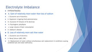 Electrolyte Imbalance
 HYPONATRAEMIA
 A. Gain of relatively more water than loss of sodium
 i. Excessive use of diuretics
 ii. Hypotonic irrigating fluid administration
 iii. Excessive IV infusion of 5% dextrose
 iv. Psychogenic polydipsia
 v. Large volume of beer consumption
 vi. Addison’s disease
 B. Loss of relatively more salt than water
 i. Excessive use of diuretics
 ii. Renal failure (ARF, CRF)
 iii. Replacement of water without simultaneous salt replacement in conditions causing
combined salt and water deficiency.
 
