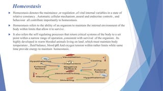 Homeostasis
 Homeostasis denotes the maintaince ,or regulation ,of vital internal variables in a state of
relative constancy . Automatic cellular mechanism ,neural and endocrine controls , and
behaviour all contribute importantly to homeostasis.
 Homeostasis refers to the ability of an organism to maintain the internal environment of the
body within limits that allow it to survive .
 It also refers the self regulating processes that return critical systems of the body to a set
point within a narrow range of operation ,consistent with survival of the organism . Its
highly developed in warm blooded animals living on land ,which must maintain body
temperature , fluid balance, blood pH And oxygen tension within rather limits while same
time provide energy to maintain homeostasis .
 