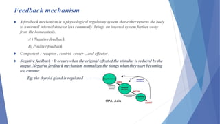 Feedback mechanism
 A feedback mechanism is a physiological regulatory system that either returns the body
to a normal internal state or less commonly ,brings an internal system further away
from the homeostasis.
A ) Negative feedback
B) Positive feedback
 Component : receptor , control center , and effector .
 Negative feedback : It occurs when the original effect of the stimulus is reduced by the
output. Negative feedback mechanism normalizes the things when they start becoming
too extreme.
Eg: the thyroid gland is regulated by a negative feedback mechanism.
 