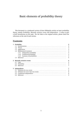 Basic elements of probability theory

This document is a condensed version of three Wikipedia articles on basic probability
theory, namely Probability, Mutually exclusive events and Independence. It aims to give
a brief introduction on the topic. For the links to the original articles, please check the
references at the end of each section.

Contents
1 Probability
1.1 Interpretations . . . . . . . . . . .
1.2 Theory . . . . . . . . . . . . . . . .
1.3 Applications . . . . . . . . . . . .
1.4 Mathematical treatment . . . . .
1.4.1 Independent probability
1.4.2 Conditional probability .
1.4.3 Summary of probabilities
1.5 Reference . . . . . . . . . . . . . .

.
.
.
.
.
.
.
.

2
2
3
3
4
4
5
5
6

2 Mutually exclusive events
2.1 Logic . . . . . . . . . . . . . . . . . . . . . . . . . . . . . . . . . . . . . . . . . . . . . . . . .
2.2 Probability . . . . . . . . . . . . . . . . . . . . . . . . . . . . . . . . . . . . . . . . . . . . .
2.3 Reference . . . . . . . . . . . . . . . . . . . . . . . . . . . . . . . . . . . . . . . . . . . . . .

6
6
6
7

3 Independence
3.1 Deﬁnition for two events . . . . . . .
3.2 Deﬁnition for more than two events .
3.3 Conditional independence . . . . . . .
3.4 Reference . . . . . . . . . . . . . . . . .

7
8
8
8
9

.
.
.
.
.
.
.
.

.
.
.
.
.
.
.
.

.
.
.
.
.
.
.
.

.
.
.
.
.
.
.
.

.
.
.
.

.
.
.
.
.
.
.
.

.
.
.
.

1

.
.
.
.
.
.
.
.

.
.
.
.

.
.
.
.
.
.
.
.

.
.
.
.

.
.
.
.
.
.
.
.

.
.
.
.

.
.
.
.
.
.
.
.

.
.
.
.

.
.
.
.
.
.
.
.

.
.
.
.

.
.
.
.
.
.
.
.

.
.
.
.

.
.
.
.
.
.
.
.

.
.
.
.

.
.
.
.
.
.
.
.

.
.
.
.

.
.
.
.
.
.
.
.

.
.
.
.

.
.
.
.
.
.
.
.

.
.
.
.

.
.
.
.
.
.
.
.

.
.
.
.

.
.
.
.
.
.
.
.

.
.
.
.

.
.
.
.
.
.
.
.

.
.
.
.

.
.
.
.
.
.
.
.

.
.
.
.

.
.
.
.
.
.
.
.

.
.
.
.

.
.
.
.
.
.
.
.

.
.
.
.

.
.
.
.
.
.
.
.

.
.
.
.

.
.
.
.
.
.
.
.

.
.
.
.

.
.
.
.
.
.
.
.

.
.
.
.

.
.
.
.
.
.
.
.

.
.
.
.

.
.
.
.
.
.
.
.

.
.
.
.

.
.
.
.
.
.
.
.

.
.
.
.

.
.
.
.
.
.
.
.

.
.
.
.

.
.
.
.
.
.
.
.

.
.
.
.

.
.
.
.
.
.
.
.

.
.
.
.

.
.
.
.
.
.
.
.

.
.
.
.

.
.
.
.

 