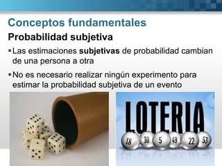 Conceptos fundamentales 
Las estimaciones subjetivasde probabilidad cambian de una persona a otra 
No es necesario realizar ningún experimento para estimar la probabilidad subjetiva de un evento 
Probabilidad subjetiva  