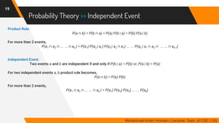 Probability Theory >> Independent Event
Product Rule:
P(a ∩ b) = P(b ∩ a) = P(a) P(b | a) = P(b) P(a | b)
For more than 2 events,
P(a1 ∩ a2 ∩ … … ∩ ak ) = P(a1) P(a2 | a1) P(a3 | a2 ∩ a1) … … P(ak | a1 ∩ a2 ∩ … … ∩ ak-1)
Independent Event:
Two events a and b are independent if and only if P(b | a) = P(b) or, P(a | b) = P(a)
For two independent events a, b product rule becomes,
P(a ∩ b) = P(a) P(b)
For more than 2 events,
P(a1 ∩ a2 ∩ … … ∩ ak ) = P(a1) P(a2) P(a3) … … P(ak)
19
Mohammad Imam Hossain | Lecturer, Dept. of CSE | UIU
 