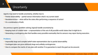 Uncertainty
Agents may need to handle uncertainty, whether due to
▸Partial observability – partial sensor information what’s my current state!
▸Nondeterminism – what will be the state after performing a sequence of action!
▸Or a combination of both.
Our previous agents (problem solving, logical) handle uncertainty by
▸Keeping track of a belief state - a representation of the set of all possible world states that it might be in.
▸Generating a contingency plan that handles every possible eventuality that its sensors may report during execution.
Problems:
▸Impossibly large and complex belief-state representation due to partial observability
▸Contingent plan can grow arbitrarily large and unlikely contingencies
▸How to compare the merits of one plan with another if no guarantee to reach the goal can be assured.
2
Mohammad Imam Hossain | Lecturer, Dept. of CSE | UIU
 