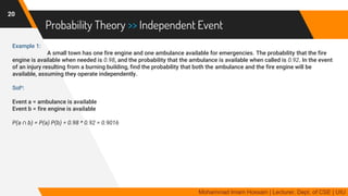 Probability Theory >> Independent Event
Example 1:
A small town has one fire engine and one ambulance available for emergencies. The probability that the fire
engine is available when needed is 0.98, and the probability that the ambulance is available when called is 0.92. In the event
of an injury resulting from a burning building, find the probability that both the ambulance and the fire engine will be
available, assuming they operate independently.
Soln:
Event a = ambulance is available
Event b = fire engine is available
P(a ∩ b) = P(a) P(b) = 0.98 * 0.92 = 0.9016
20
Mohammad Imam Hossain | Lecturer, Dept. of CSE | UIU
 