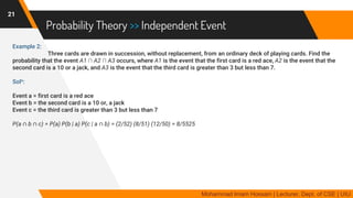 Probability Theory >> Independent Event
Example 2:
Three cards are drawn in succession, without replacement, from an ordinary deck of playing cards. Find the
probability that the event A1 ∩ A2 ∩ A3 occurs, where A1 is the event that the first card is a red ace, A2 is the event that the
second card is a 10 or a jack, and A3 is the event that the third card is greater than 3 but less than 7.
Soln:
Event a = first card is a red ace
Event b = the second card is a 10 or, a jack
Event c = the third card is greater than 3 but less than 7
P(a ∩ b ∩ c) = P(a) P(b | a) P(c | a ∩ b) = (2/52) (8/51) (12/50) = 8/5525
21
Mohammad Imam Hossain | Lecturer, Dept. of CSE | UIU
 