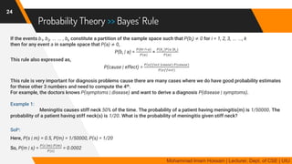 Probability Theory >> Bayes’ Rule
If the events b1, b2, … … , bk constitute a partition of the sample space such that P(bi) ≠ 0 for i = 1, 2, 3, … …, k
then for any event a in sample space that P(a) ≠ 0,
P(br | a) =
𝑃(𝑏𝑟 ∩ 𝑎)
𝑃(𝑎)
=
𝑃 𝑏 𝑟 𝑃 𝑎 𝑏 𝑟)
𝑃(𝑎)
This rule also expressed as,
P(cause | effect) =
𝑃 𝑒𝑓𝑓𝑒𝑐𝑡 𝑐𝑎𝑢𝑠𝑒) 𝑃(𝑐𝑎𝑢𝑠𝑒)
𝑃(𝑒𝑓𝑓𝑒𝑐𝑡)
This rule is very important for diagnosis problems cause there are many cases where we do have good probability estimates
for these other 3 numbers and need to compute the 4th.
For example, the doctors knows P(symptoms | disease) and want to derive a diagnosis P(disease | symptoms).
Example 1:
Meningitis causes stiff neck 50% of the time. The probability of a patient having meningitis(m) is 1/50000. The
probability of a patient having stiff neck(s) is 1/20. What is the probability of meningitis given stiff neck?
Soln:
Here, P(s | m) = 0.5, P(m) = 1/50000, P(s) = 1/20
So, P(m | s) =
𝑃 𝑠 𝑚) 𝑃(𝑚)
𝑃(𝑠)
= 0.0002
24
Mohammad Imam Hossain | Lecturer, Dept. of CSE | UIU
 