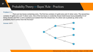 Probability Theory >> Bayes’ Rule - Practices
Problem 2 >>
There are two boxes containing coins. The first box contains 60 gold coins and 40 silver coins. The second box
contains 30 gold coins and 70 silver coins. One of the two boxes is randomly chosen (both boxes have probability 0.5 of
being chosen) and then a coin is picked up at random from the chosen box. If a silver coin is picked up, what is the
probability that it comes from the first box?
Answer: 4/11
27
Mohammad Imam Hossain | Lecturer, Dept. of CSE | UIU
 