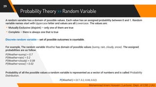 Probability Theory >> Random Variable
A random variable has a domain of possible values. Each value has an assigned probability between 0 and 1. Random
variable names start with Uppercase letter and values are all Lowercase. The values are:
▸Mutually Exclusive (disjoint) – only one of them are true
▸Complete – there is always one that is true
Discrete random variable – set of possible outcomes is countable.
For example, The random variable Weather has domain of possible values {sunny, rain, cloudy, snow}. The assigned
probabilities are as follow:
P(Weather=sunny) = 0.7
P(Weather=rain) = 0.2
P(Weather=cloudy) = 0.08
P(Weather=snow) = 0.02
Probability of all the possible values a random variable is represented as a vector of numbers and is called Probability
Distribution.
P(Weather) = 0.7, 0.2, 0.08, 0.02
29
Mohammad Imam Hossain | Lecturer, Dept. of CSE | UIU
 