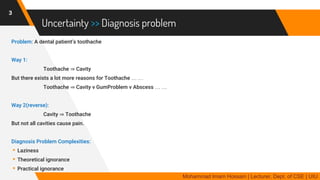 Uncertainty >> Diagnosis problem
Problem: A dental patient’s toothache
Way 1:
Toothache ⇒ Cavity
But there exists a lot more reasons for Toothache … …
Toothache ⇒ Cavity v GumProblem v Abscess … …
Way 2(reverse):
Cavity ⇒ Toothache
But not all cavities cause pain.
Diagnosis Problem Complexities:
▸Laziness
▸Theoretical ignorance
▸Practical ignorance
3
Mohammad Imam Hossain | Lecturer, Dept. of CSE | UIU
 