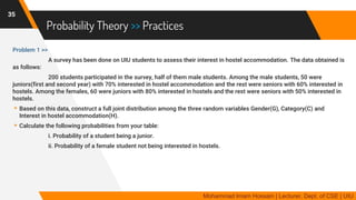 Probability Theory >> Practices
Problem 1 >>
A survey has been done on UIU students to assess their interest in hostel accommodation. The data obtained is
as follows:
200 students participated in the survey, half of them male students. Among the male students, 50 were
juniors(first and second year) with 70% interested in hostel accommodation and the rest were seniors with 60% interested in
hostels. Among the females, 60 were juniors with 80% interested in hostels and the rest were seniors with 50% interested in
hostels.
▸Based on this data, construct a full joint distribution among the three random variables Gender(G), Category(C) and
Interest in hostel accommodation(H).
▸Calculate the following probabilities from your table:
i. Probability of a student being a junior.
ii. Probability of a female student not being interested in hostels.
35
Mohammad Imam Hossain | Lecturer, Dept. of CSE | UIU
 