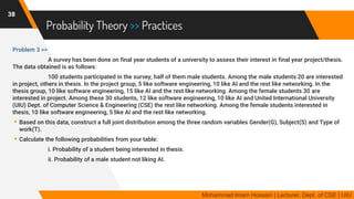 Probability Theory >> Practices
Problem 3 >>
A survey has been done on final year students of a university to assess their interest in final year project/thesis.
The data obtained is as follows:
100 students participated in the survey, half of them male students. Among the male students 20 are interested
in project, others in thesis. In the project group, 5 like software engineering, 10 like AI and the rest like networking. In the
thesis group, 10 like software engineering, 15 like AI and the rest like networking. Among the female students 30 are
interested in project. Among these 30 students, 12 like software engineering, 10 like AI and United International University
(UIU) Dept. of Computer Science & Engineering (CSE) the rest like networking. Among the female students interested in
thesis, 10 like software engineering, 5 like AI and the rest like networking.
▸Based on this data, construct a full joint distribution among the three random variables Gender(G), Subject(S) and Type of
work(T).
▸Calculate the following probabilities from your table:
i. Probability of a student being interested in thesis.
ii. Probability of a male student not liking AI.
38
Mohammad Imam Hossain | Lecturer, Dept. of CSE | UIU
 