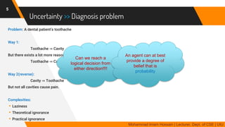 Uncertainty >> Diagnosis problem
Problem: A dental patient’s toothache
Way 1:
Toothache ⇒ Cavity
But there exists a lot more reasons for Toothache … …
Toothache ⇒ Cavity v GumProblem v Abscess … …
Way 2(reverse):
Cavity ⇒ Toothache
But not all cavities cause pain.
Complexities:
▸Laziness
▸Theoretical ignorance
▸Practical ignorance
5
Mohammad Imam Hossain | Lecturer, Dept. of CSE | UIU
Can we reach a
logical decision from
either direction!!!!
An agent can at best
provide a degree of
belief that is
probability
 
